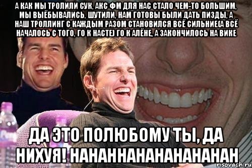 А как мы тролили сук, акс фм для нас стало чем-то большим, мы выёбывались, шутили, нам готовы были дать пизды, а наш троллинг с каждым разом становился всё сильние(А ВСЁ НАЧАЛОСЬ С ТОГО, ГО К НАСТЕ) ГО К АЛЁНЕ, А ЗАКОНЧИЛОСЬ НА ВИКЕ ДА ЭТО ПОЛЮБОМУ ТЫ, ДА НИХУЯ! HAHAHHAHAHAHAHAHAH, Мем том круз