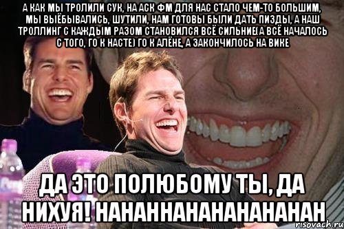 А как мы тролили сук, на аск фм для нас стало чем-то большим, мы выёбывались, шутили, нам готовы были дать пизды, а наш троллинг с каждым разом становился всё сильние(А ВСЁ НАЧАЛОСЬ С ТОГО, ГО К НАСТЕ) ГО К АЛЁНЕ, А ЗАКОНЧИЛОСЬ НА ВИКЕ ДА ЭТО ПОЛЮБОМУ ТЫ, ДА НИХУЯ! HAHAHHAHAHAHAHAHAH, Мем том круз