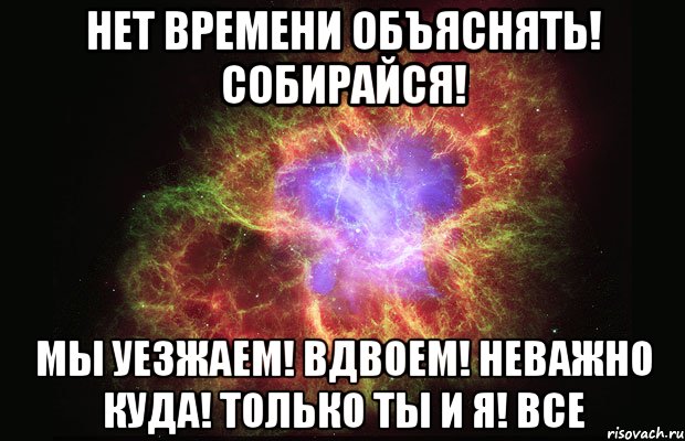 нет времени объяснять! собирайся! Мы уезжаем! вдвоем! неважно куда! только ты и я! ВСЕ, Мем Туманность