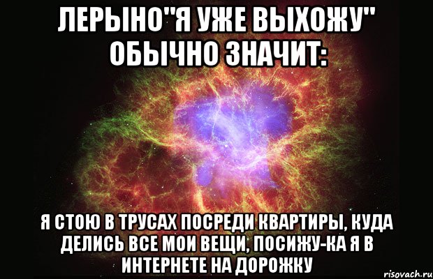 Лерыно"Я уже выхожу" обычно значит: Я стою в трусах посреди квартиры, куда делись все мои вещи, посижу-ка я в интернете на дорожку, Мем Туманность