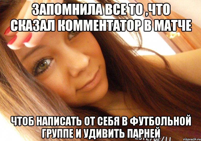 запомнила все то ,что сказал комментатор в матче чтоб написать от себя в футбольной группе и удивить парней