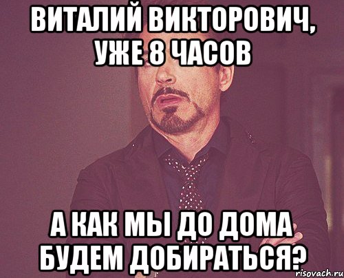 ВИТАЛИЙ ВИКТОРОВИЧ, УЖЕ 8 ЧАСОВ А КАК МЫ ДО ДОМА БУДЕМ ДОБИРАТЬСЯ?, Мем твое выражение лица