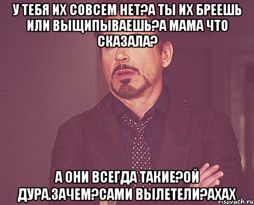 У тебя их совсем нет?А ты их бреешь или выщипываешь?А мама что сказала? А они всегда такие?Ой дура.Зачем?Сами вылетели?ахах, Мем твое выражение лица