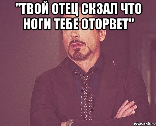 "Твой отец скзал что ноги тебе оторвет" , Мем твое выражение лица