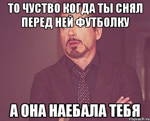 то чуство когда ты снял перед ней футболку а она наебала тебя, Мем твое выражение лица