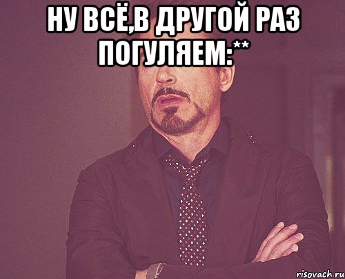 ну всё,в другой раз погуляем:** , Мем твое выражение лица