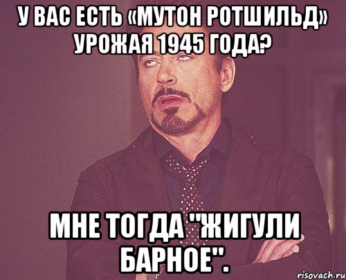 У Вас есть «Мутон Ротшильд» урожая 1945 года? Мне тогда "Жигули Барное"., Мем твое выражение лица