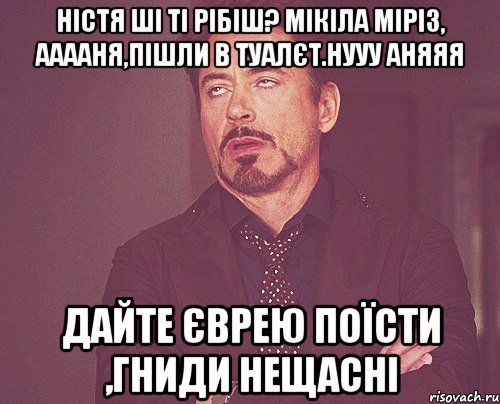 Ністя ші ті рібіш? Мікіла Міріз, Ааааня,пішли в туалєт.Нууу Аняяя дайте єврею поїсти ,гниди нещасні, Мем твое выражение лица