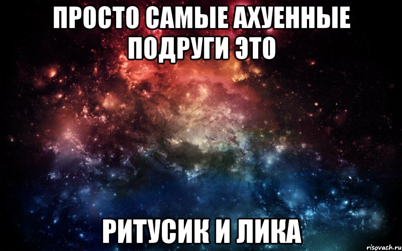 просто самые ахуенные подруги это Ритусик и Лика