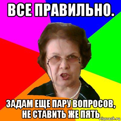 ВСЕ ПРАВИЛЬНО. ЗАДАМ ЕЩЕ ПАРУ ВОПРОСОВ, НЕ СТАВИТЬ ЖЕ ПЯТЬ, Мем Типичная училка