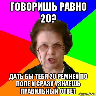 говоришь равно 20? дать бы тебя 20 ремней по попе и сразу узнаешь правильный ответ, Мем Типичная училка