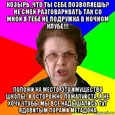 КОЗЫРЬ, ЧТО ТЫ СЕБЕ ПОЗВОЛЯЕШЬ? НЕ СМЕЙ РАЗГОВАРИВАТЬ ТАК СО МНОЙ Я ТЕБЕ НЕ ПОДРУЖКА В НОЧНОМ КЛУБЕ!!! ПОЛОЖИ НА МЕСТО, ЭТО ИМУЩЕСТВО ШКОЛЫ! И ОСТОРОЖНО ПОЖАЛУЙСТА, Я НЕ ХОЧУ ЧТОБЫ МЫ ВСЕ НАДЫШАЛИСЬ ТУТ ЯДОВИТЫМ ПОРАМИ МЕТАДОНА, Мем Типичная училка