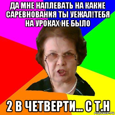 да мне наплевать на какие саревнования ты уежал!тебя на уроках не было 2 в четверти... с Т.Н, Мем Типичная училка