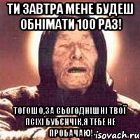 ти завтра мене будеш обнімати 100 раз! тогошо,за сьогоднішні твої псіхі бубєнчік,я тебе не пробачаю!, Мем Ванга (цвет)