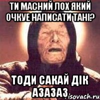 ти масний лох який очкуе написати Тані? тоди сакай дік азазаз, Мем Ванга (цвет)