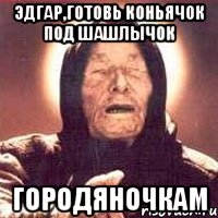 Эдгар,готовь коньячок под шашлычок городяночкам, Мем Ванга (цвет)