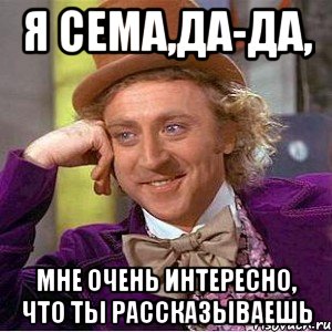 я сема,да-да, мне очень интересно, что ты рассказываешь, Мем Ну давай расскажи (Вилли Вонка)