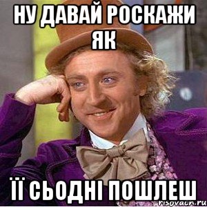 ну давай роскажи як її сьодні пошлеш, Мем Ну давай расскажи (Вилли Вонка)