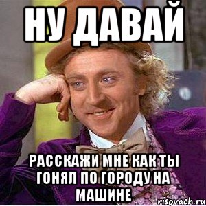 ну давай расскажи мне как ты гонял по городу на машине, Мем Ну давай расскажи (Вилли Вонка)