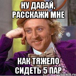 ну давай, расскажи мне как тяжело сидеть 5 пар, Мем Ну давай расскажи (Вилли Вонка)