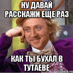 ну давай расскажи еще раз как ты бухал в тутаеве, Мем Ну давай расскажи (Вилли Вонка)