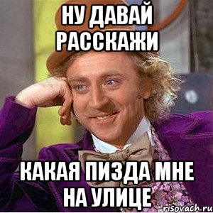 ну давай расскажи какая пизда мне на улице, Мем Ну давай расскажи (Вилли Вонка)