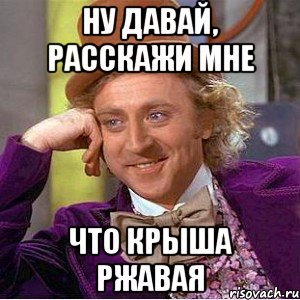 ну давай, расскажи мне что крыша ржавая, Мем Ну давай расскажи (Вилли Вонка)