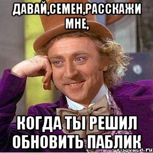 Давай,Семен,расскажи мне, когда ты решил обновить паблик, Мем Ну давай расскажи (Вилли Вонка)