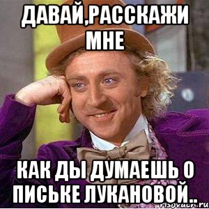 давай,расскажи мне как ды думаешь о письке лукановой.., Мем Ну давай расскажи (Вилли Вонка)