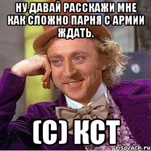 ну давай расскажи мне как сложно парня с армии ждать. (с) кст, Мем Ну давай расскажи (Вилли Вонка)