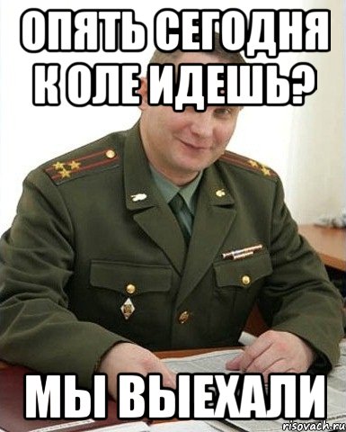 опять сегодня к Оле идешь? мы выехали, Мем Военком (полковник)