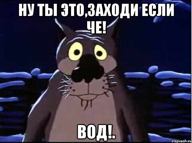 ну ты это,заходи если че! Вод!.