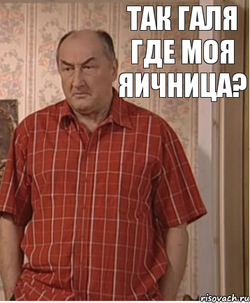 Так Галя где моя яичница?