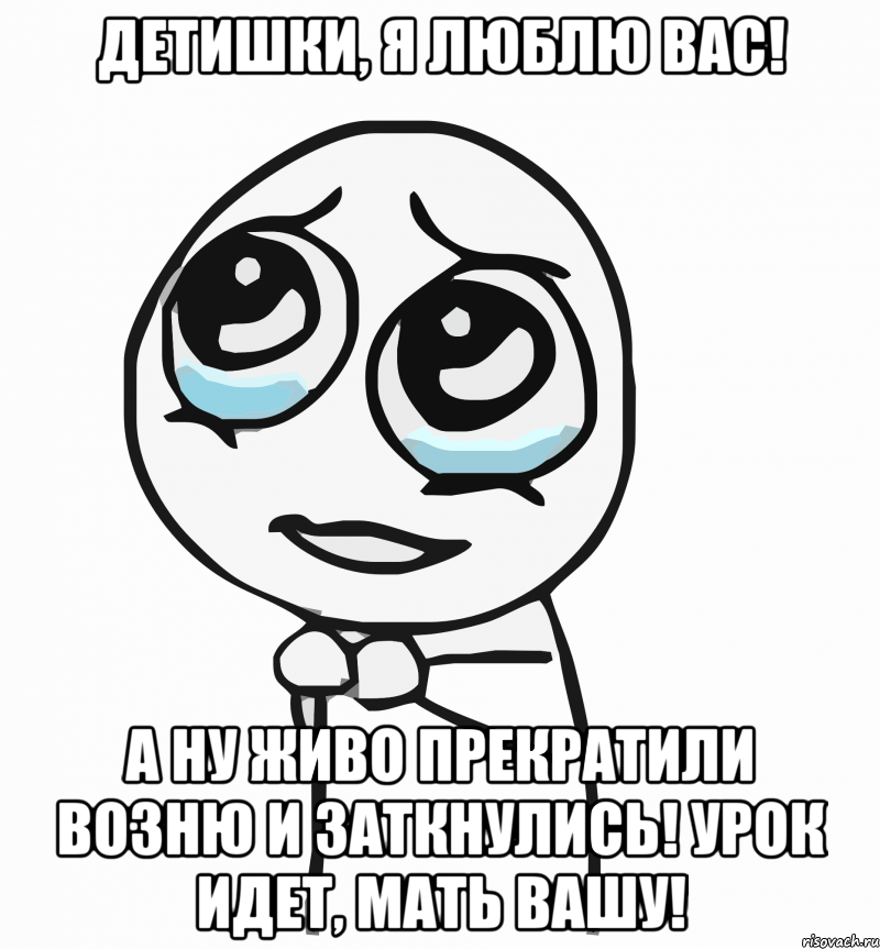 Детишки, я люблю вас! А ну живо прекратили возню и заткнулись! Урок идет, мать вашу!, Мем  ну пожалуйста (please)