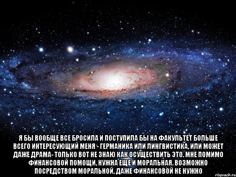  Я бы вообще все бросила и поступила бы на факультет больше всего интересующий меня - германика или лингвистика, или может даже драма- только вот не знаю как осуществить это. Мне помимо финансовой помощи, нужна еще и моральная. Возможно посредством моральной, даже финансовой не нужно, Мем Вселенная