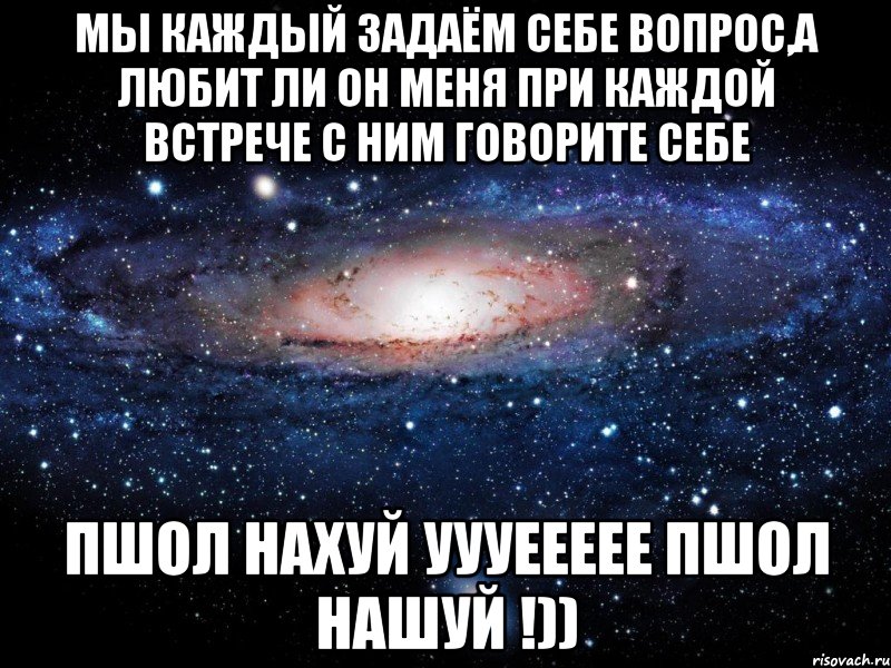 мы каждый задаём себе вопрос,а любит ли он меня при каждой встрече с ним говорите себе пшол нахуй уууеееее пшол нашуй !)), Мем Вселенная