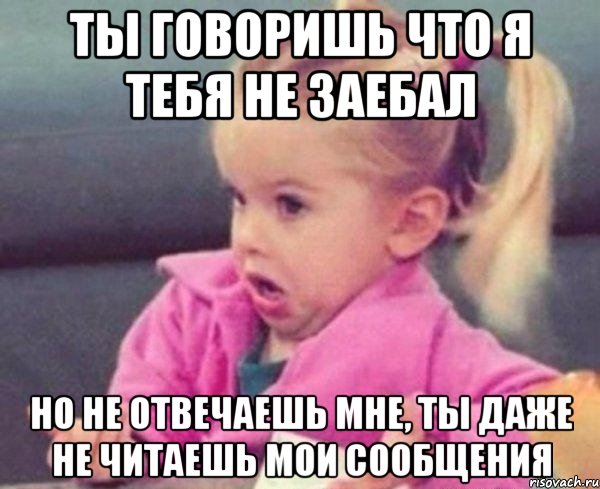 ты говоришь что я тебя не заебал но не отвечаешь мне, ты даже не читаешь мои сообщения, Мем  Ты говоришь (девочка возмущается)