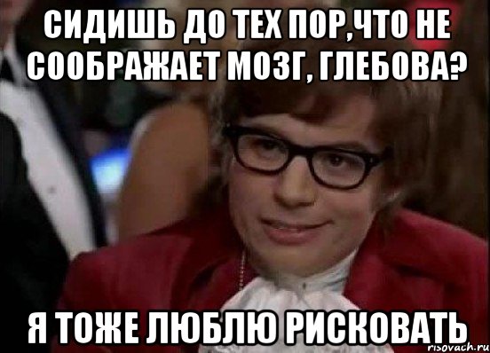 сидишь до тех пор,что не соображает мозг, Глебова? я тоже люблю рисковать, Мем Остин Пауэрс (я тоже люблю рисковать)