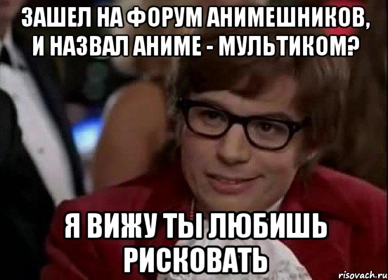 зашел на форум анимешников, и назвал аниме - мультиком? я вижу ты любишь рисковать, Мем Остин Пауэрс (я тоже люблю рисковать)