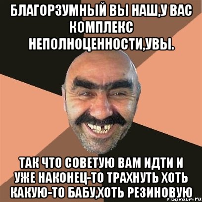 Благорзумный вы наш,у вас комплекс неполноценности,увы. так что советую вам идти и уже наконец-то трахнуть хоть какую-то бабу,хоть резиновую, Мем Я твой дом труба шатал