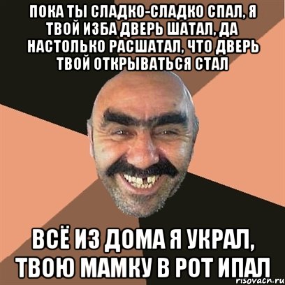 Пока ты сладко-сладко спал, я твой изба дверь шатал, да настолько расшатал, что дверь твой открываться стал всё из дома я украл, твою мамку в рот ипал, Мем Я твой дом труба шатал