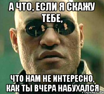 а что, если я скажу тебе, что нам не интересно, как ты вчера набухался, Мем  а что если я скажу тебе