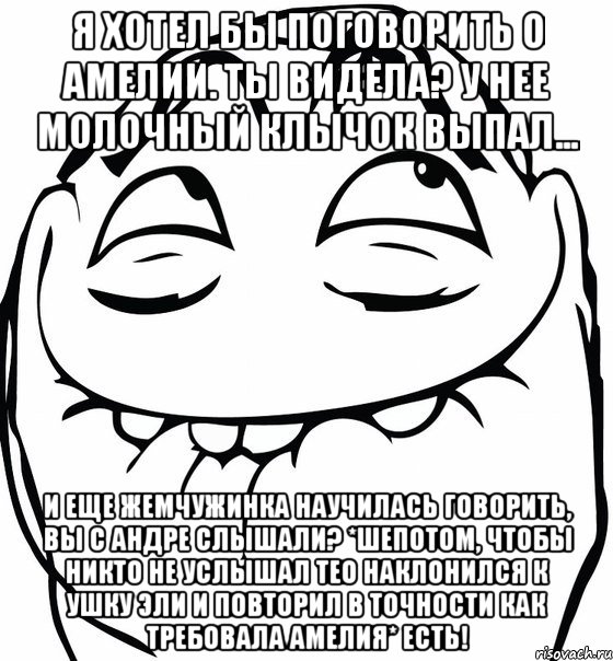 Я хотел бы поговорить о Амелии. Ты видела? У нее молочный клычок выпал... И еще Жемчужинка научилась говорить, вы с Андре слышали? *шепотом, чтобы никто не услышал Тео наклонился к ушку Эли и повторил в точности как требовала Амелия* есть!, Мем  аааа