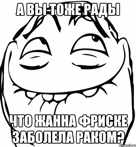 А ВЫ ТОЖЕ РАДЫ ЧТО ЖАННА ФРИСКЕ ЗАБОЛЕЛА РАКОМ?, Мем  аааа