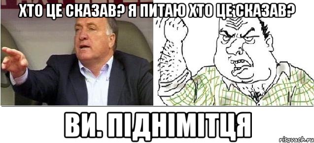 Хто це сказав? Я питаю хто це сказав? Ви. Піднімітця