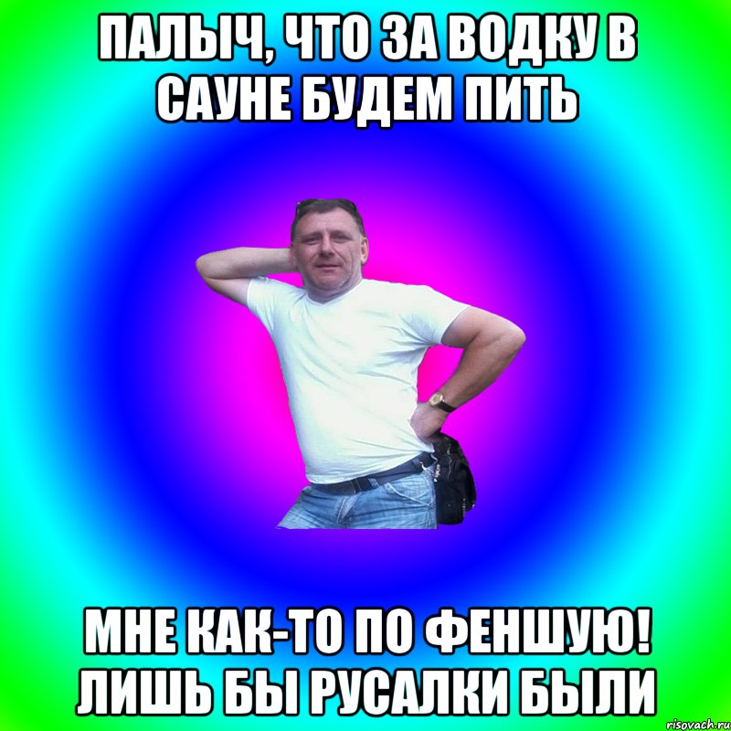 Палыч, что за водку в сауне будем пить мне как-то по феншую! лишь бы русалки были