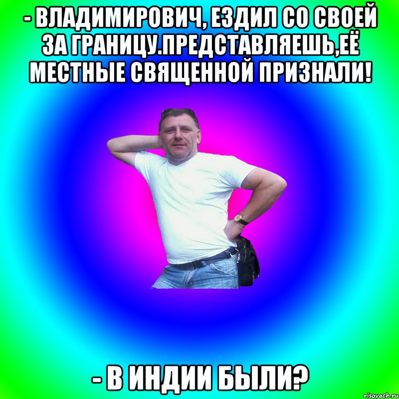 - Владимирович, ездил со своей за границу.Представляешь,её местные священной признали! - В Индии были?