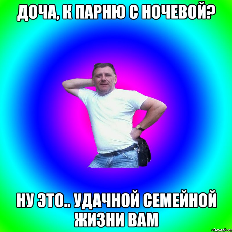 Доча, к парню с ночевой? Ну это.. Удачной семейной жизни вам