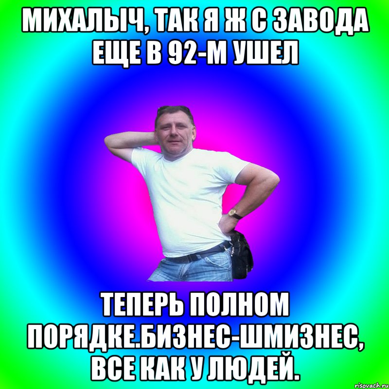 михалыч, так я ж с завода еще в 92-м ушел теперь полном порядке.бизнес-шмизнес, все как у людей.