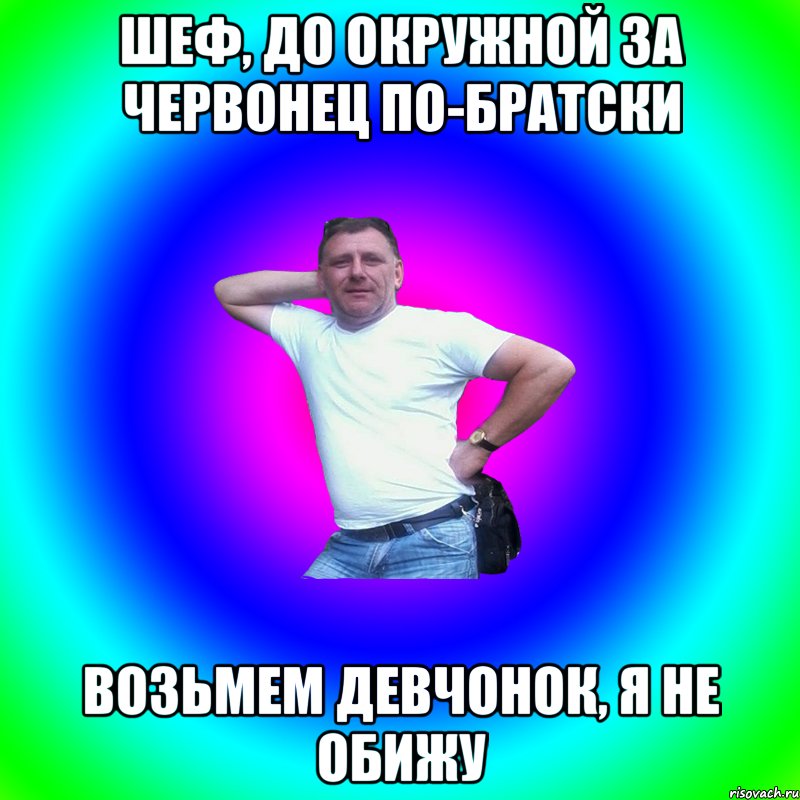 Шеф, до окружной за червонец по-братски Возьмем девчонок, я не обижу